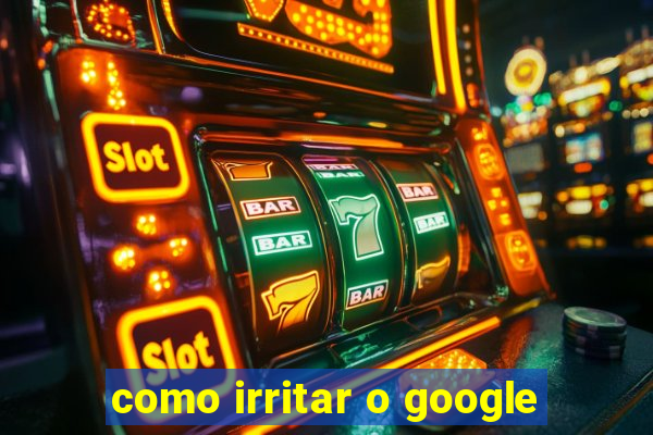 como irritar o google